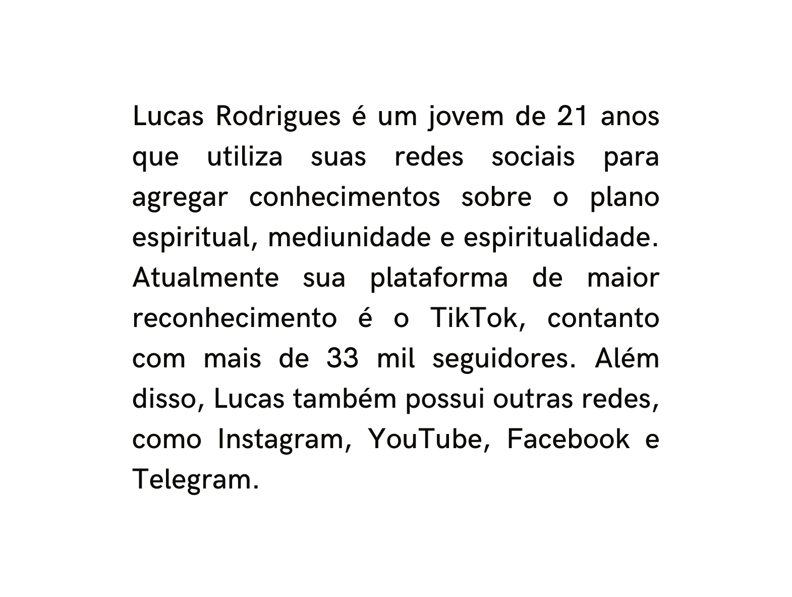 Lucas Rodrigues é um jovem de 21 anos que utiliza suas redes sociais para agregar conhecimentos sobre o plano espiritual mediunidade e espiritualidade Atualmente sua plataforma de maior reconhecimento é o TikTok contanto com mais de 33 mil seguidores Além disso Lucas também possui outras redes como Instagram YouTube Facebook e Telegram