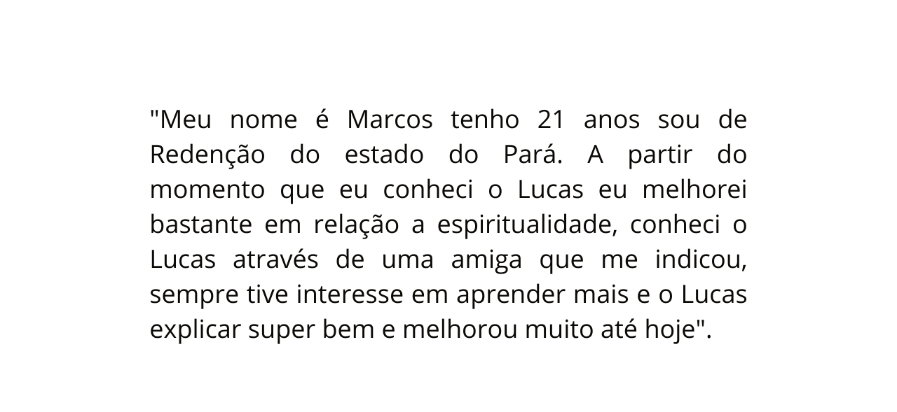 Meu nome é Marcos tenho 21 anos sou de Redenção do estado do Pará A partir do momento que eu conheci o Lucas eu melhorei bastante em relação a espiritualidade conheci o Lucas através de uma amiga que me indicou sempre tive interesse em aprender mais e o Lucas explicar super bem e melhorou muito até hoje