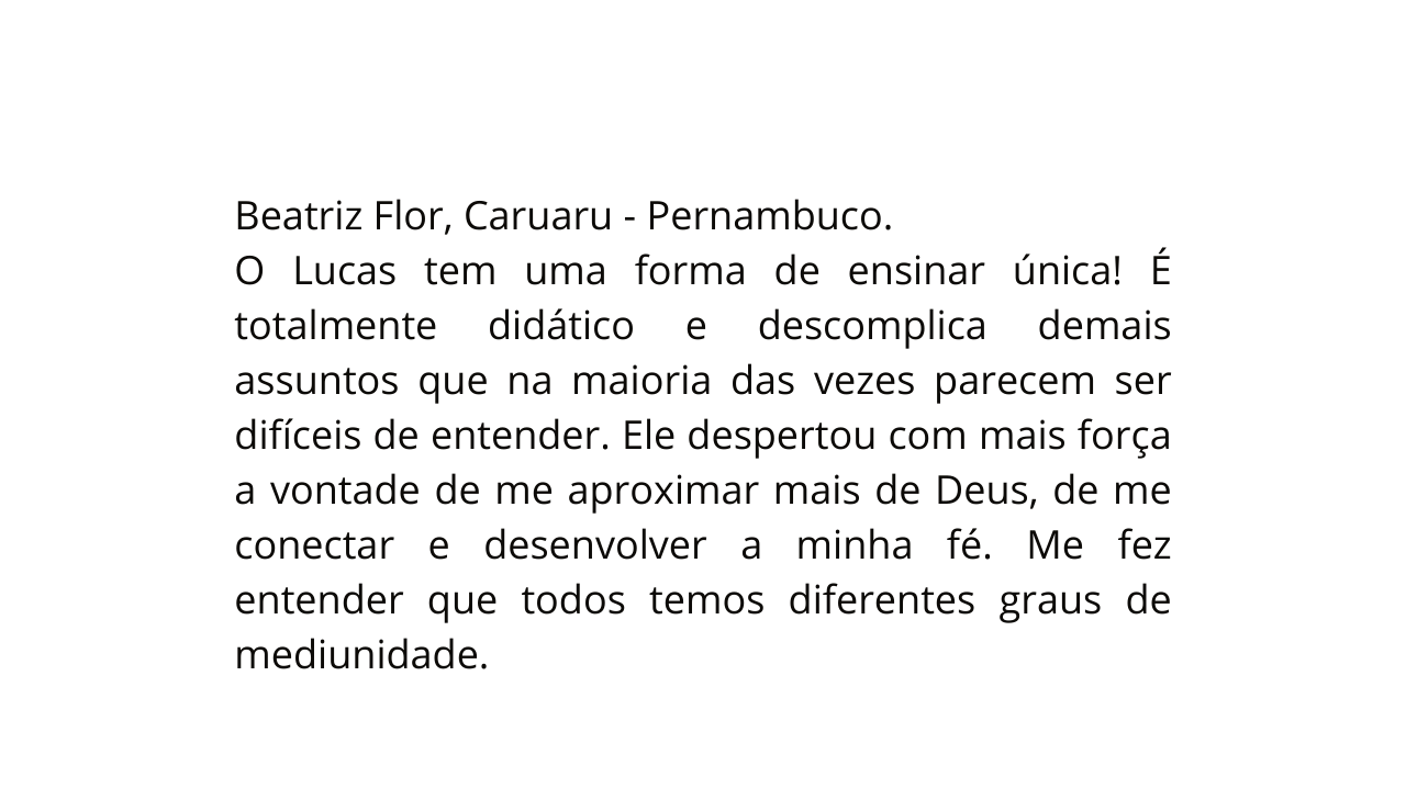 Beatriz Flor Caruaru Pernambuco O Lucas tem uma forma de ensinar única É totalmente didático e descomplica demais assuntos que na maioria das vezes parecem ser difíceis de entender Ele despertou com mais força a vontade de me aproximar mais de Deus de me conectar e desenvolver a minha fé Me fez entender que todos temos diferentes graus de mediunidade