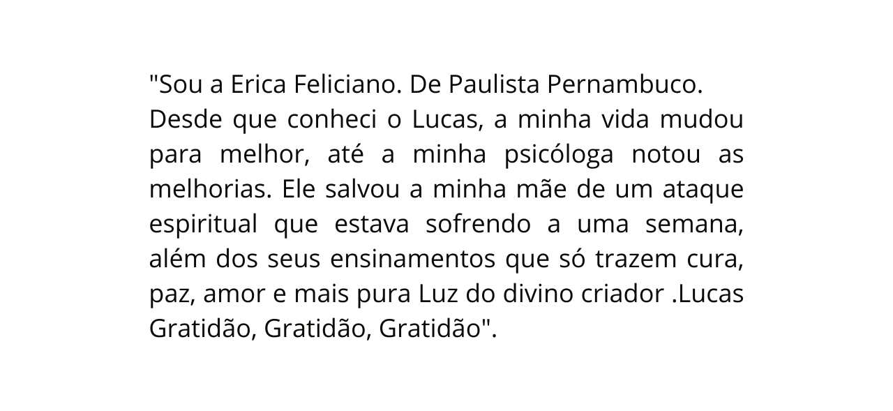 Sou a Erica Feliciano De Paulista Pernambuco Desde que conheci o Lucas a minha vida mudou para melhor até a minha psicóloga notou as melhorias Ele salvou a minha mãe de um ataque espiritual que estava sofrendo a uma semana além dos seus ensinamentos que só trazem cura paz amor e mais pura Luz do divino criador Lucas Gratidão Gratidão Gratidão