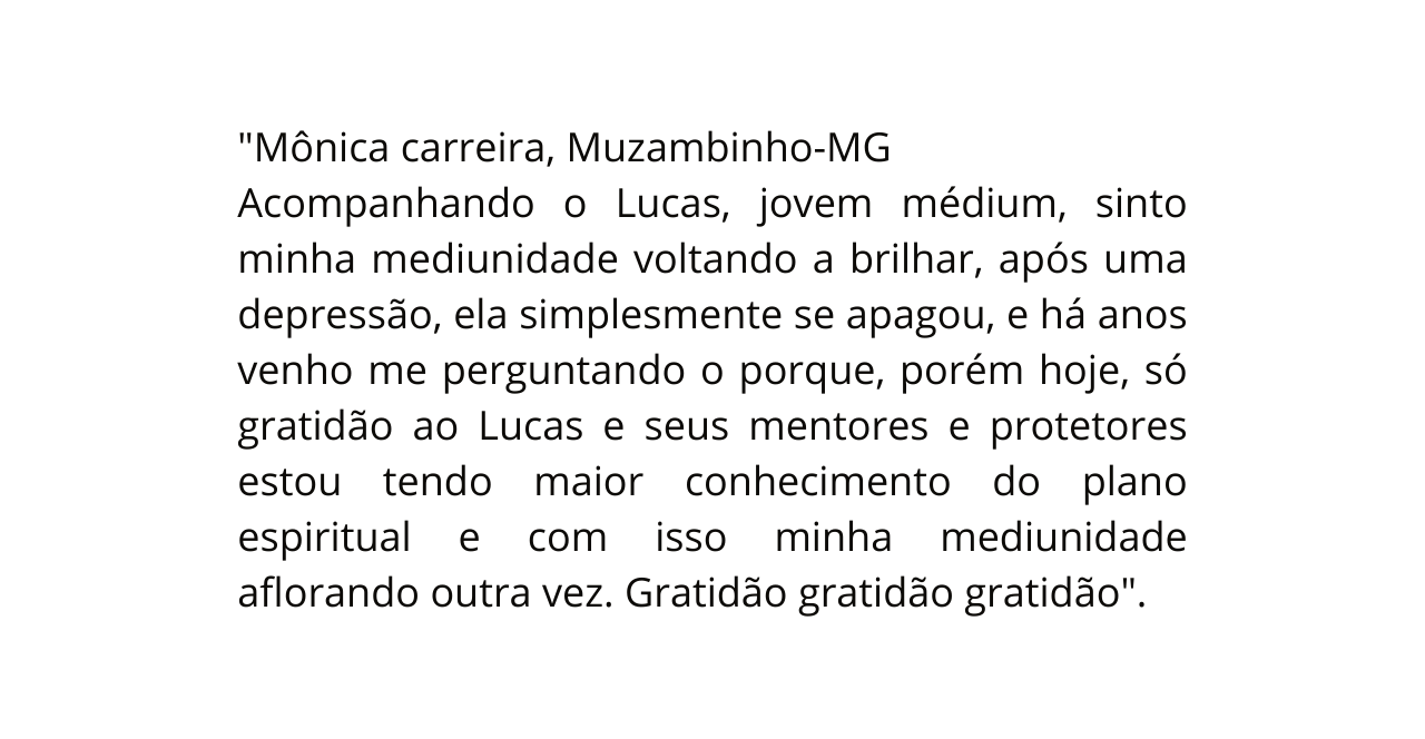 Mônica carreira Muzambinho MG Acompanhando o Lucas jovem médium sinto minha mediunidade voltando a brilhar após uma depressão ela simplesmente se apagou e há anos venho me perguntando o porque porém hoje só gratidão ao Lucas e seus mentores e protetores estou tendo maior conhecimento do plano espiritual e com isso minha mediunidade aflorando outra vez Gratidão gratidão gratidão